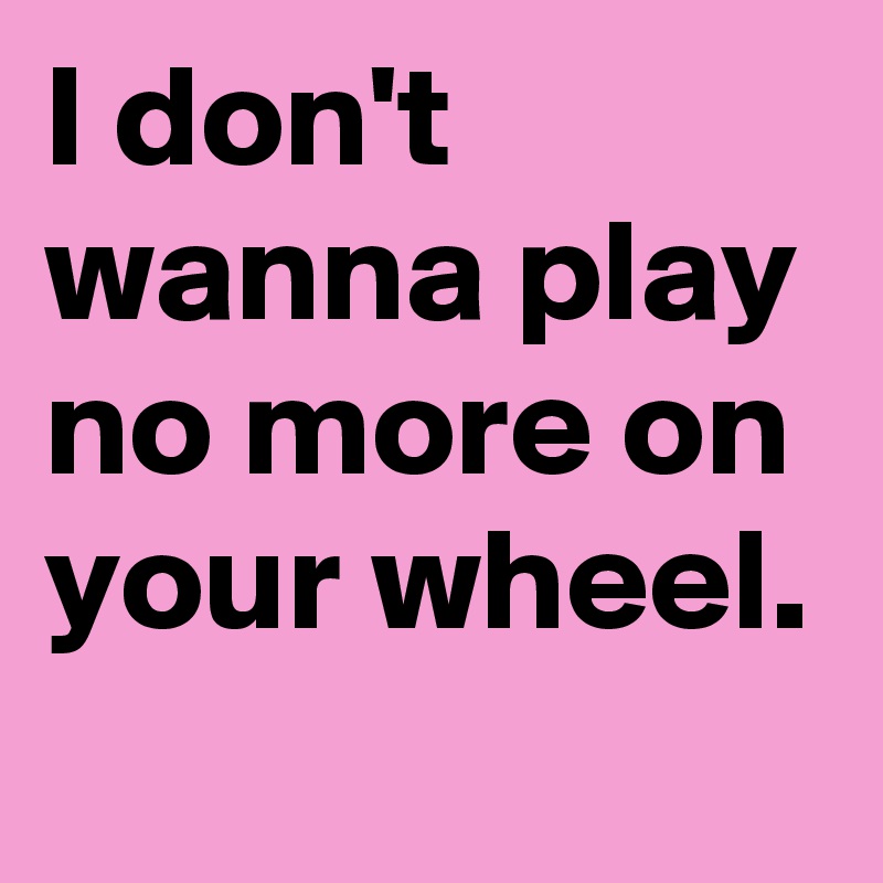 I don't wanna play no more on your wheel.
