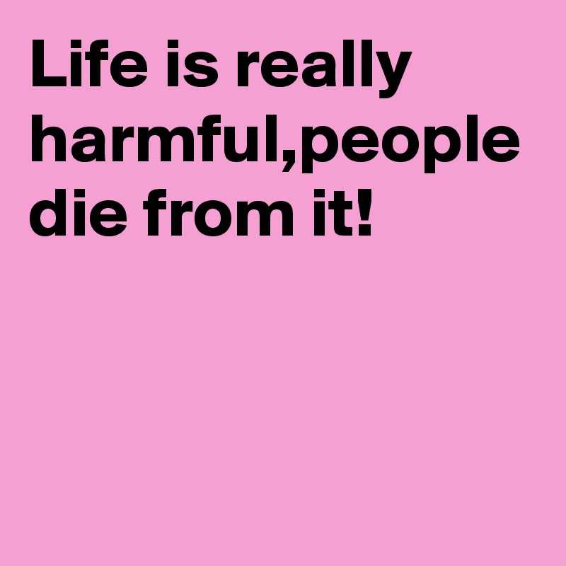 Life is really harmful,people die from it!