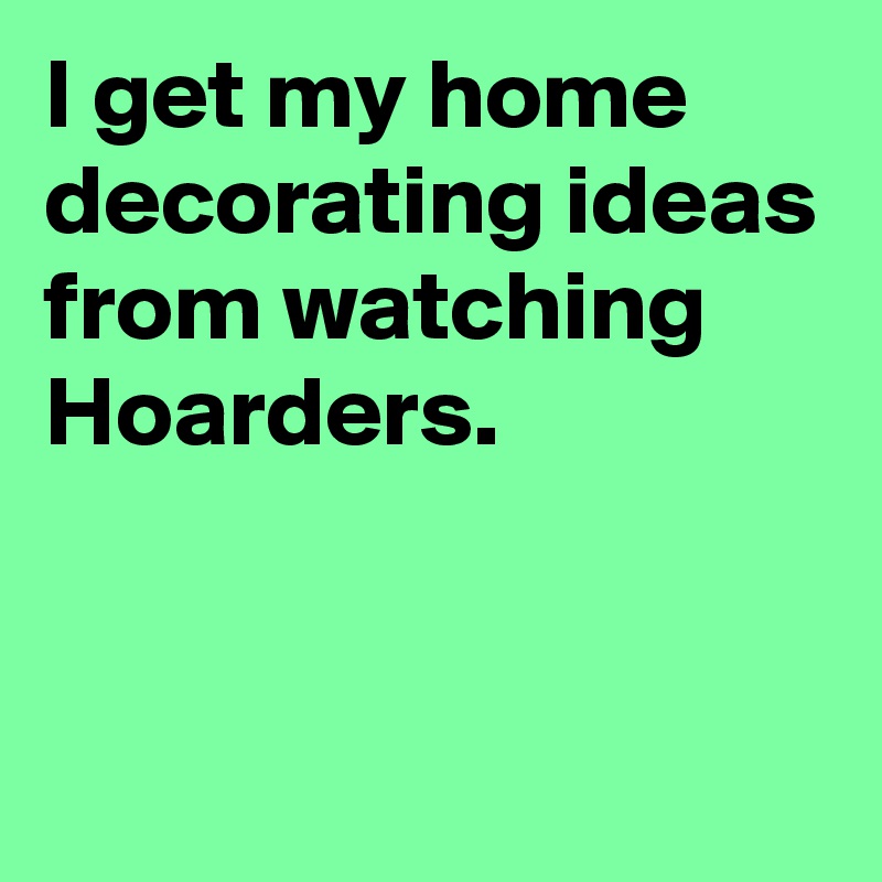 I get my home decorating ideas from watching Hoarders.


