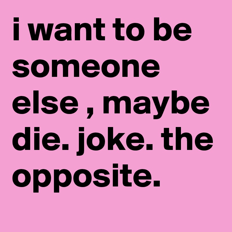 i want to be someone else , maybe die. joke. the opposite.