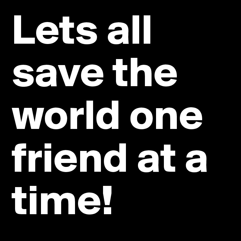 Lets all save the world one friend at a time!