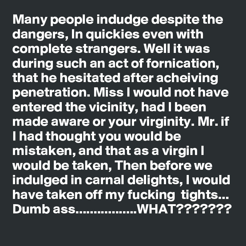 Many people indudge despite the dangers, In quickies even with complete strangers. Well it was during such an act of fornication, that he hesitated after acheiving penetration. Miss I would not have entered the vicinity, had I been made aware or your virginity. Mr. if I had thought you would be mistaken, and that as a virgin I would be taken, Then before we indulged in carnal delights, I would have taken off my fucking  tights...
Dumb ass.................WHAT???????