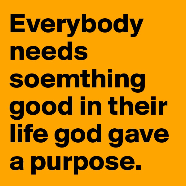 Everybody needs soemthing good in their life god gave a purpose.