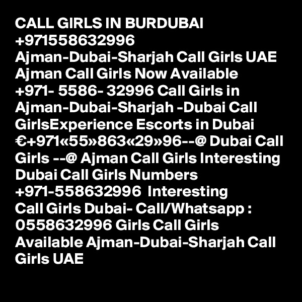 CALL GIRLS IN BURDUBAI +971558632996 Ajman-Dubai-Sharjah Call Girls UAE Ajman Call Girls Now Available ?+971- 5586- 32996 Call Girls in Ajman-Dubai-Sharjah -Dubai Call GirlsExperience Escorts in Dubai €+971«55»863«29»96--@ Dubai Call Girls --@ Ajman Call Girls Interesting Dubai Call Girls Numbers ?+971-558632996 ? Interesting Call Girls Dubai- Call/Whatsapp : 0558632996 Girls Call Girls Available Ajman-Dubai-Sharjah Call Girls UAE