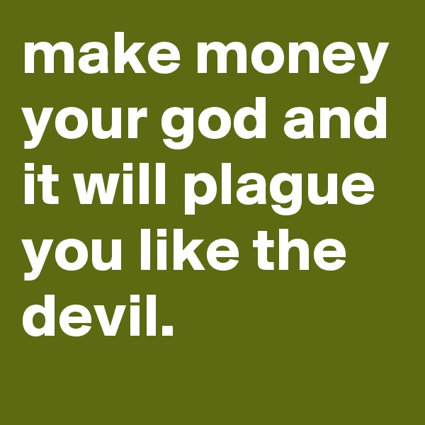 make money your god and it will plague you like the devil.