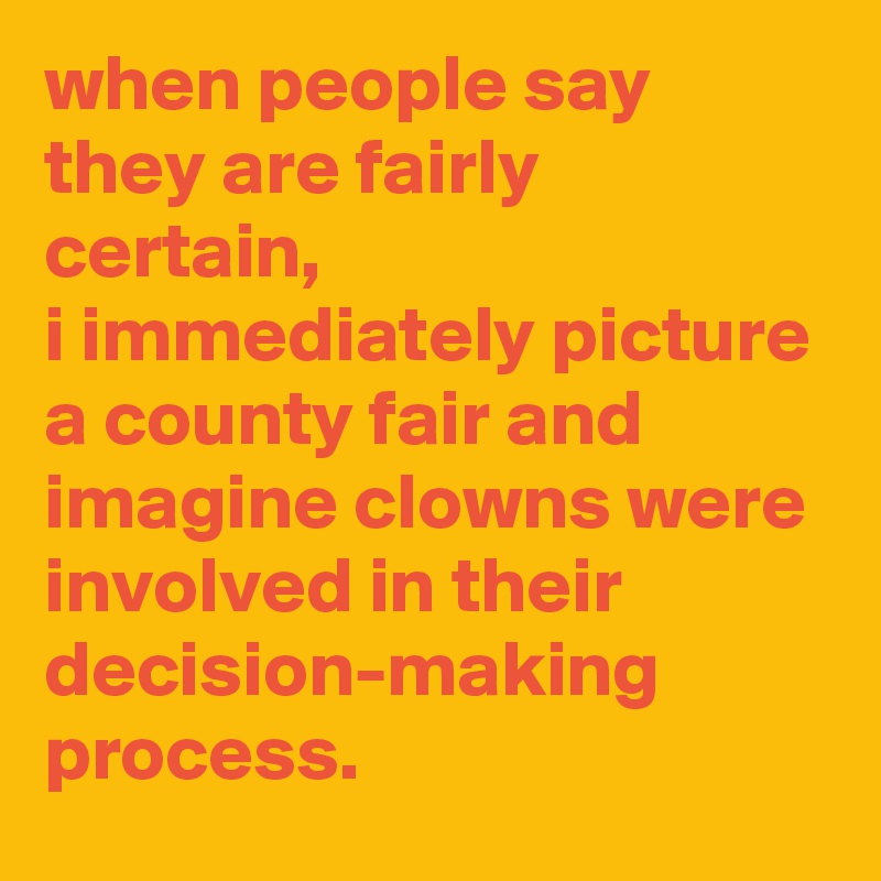 when people say they are fairly certain, 
i immediately picture a county fair and imagine clowns were involved in their decision-making process.