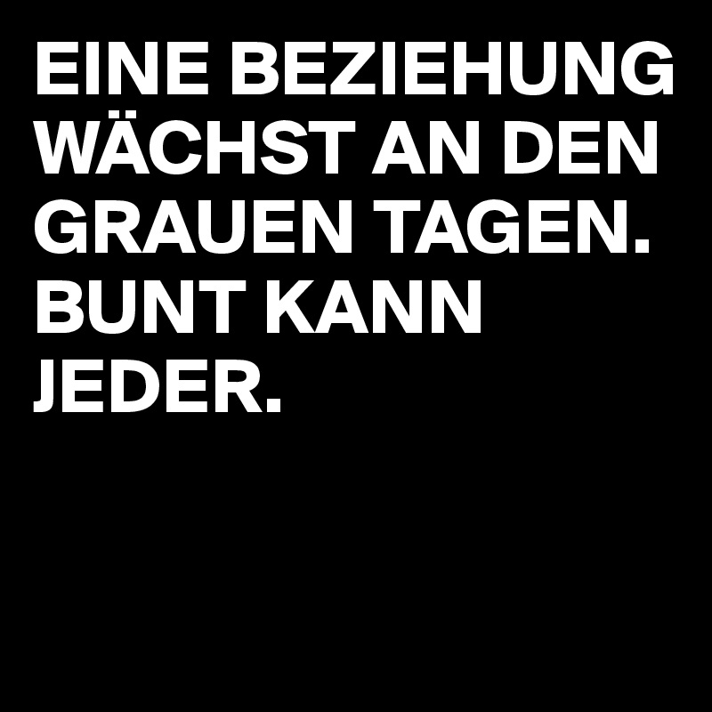EINE BEZIEHUNG WÄCHST AN DEN GRAUEN TAGEN. BUNT KANN JEDER.

