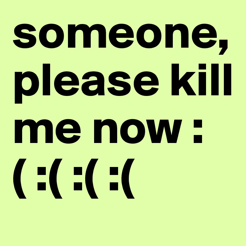 someone, please kill me now :( :( :( :( 