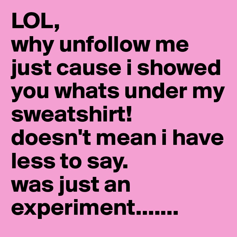 LOL, 
why unfollow me just cause i showed you whats under my sweatshirt!
doesn't mean i have less to say. 
was just an experiment.......