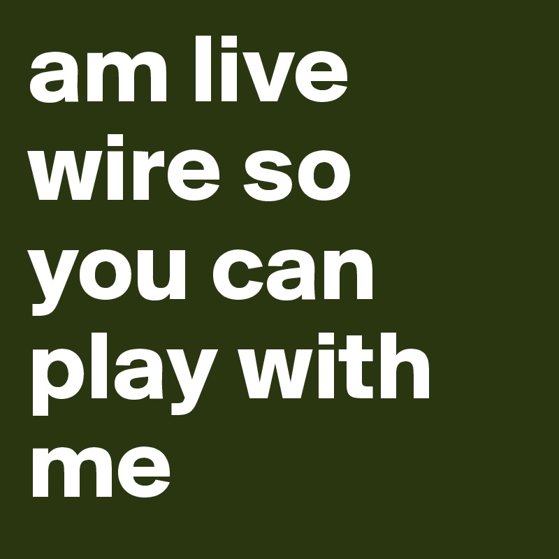 am live wire so you can play with me