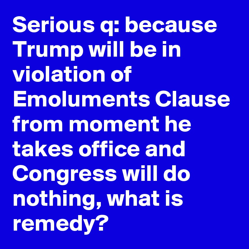 Serious q: because Trump will be in violation of Emoluments Clause from moment he takes office and Congress will do nothing, what is remedy?