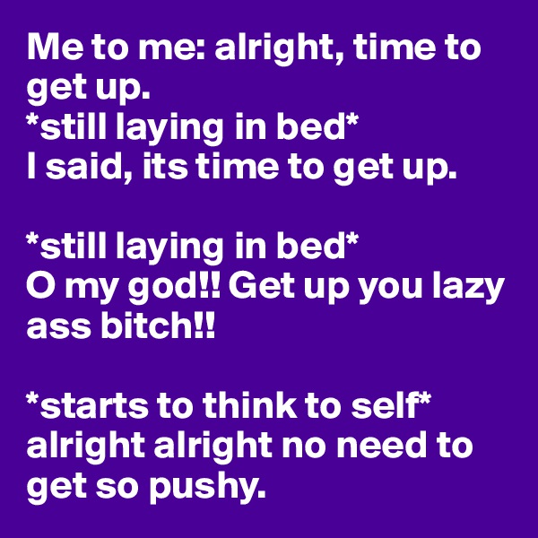 Me to me: alright, time to get up.
*still laying in bed*
I said, its time to get up.

*still laying in bed*
O my god!! Get up you lazy ass bitch!! 

*starts to think to self* alright alright no need to get so pushy. 