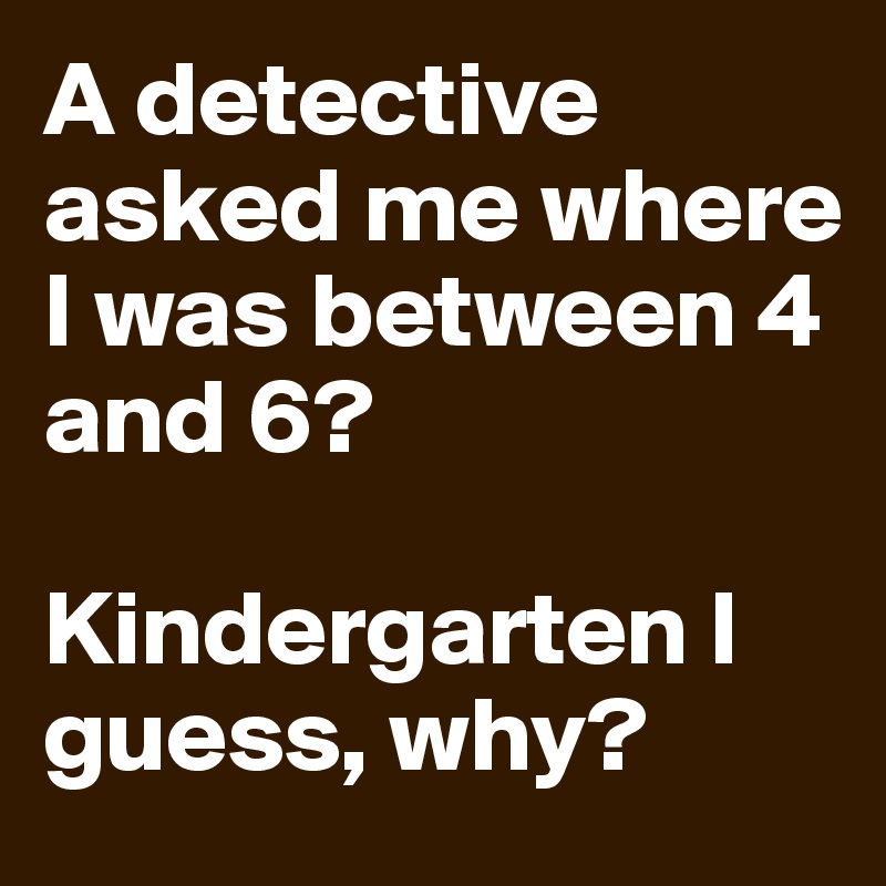 A detective asked me where I was between 4 and 6?

Kindergarten I guess, why?