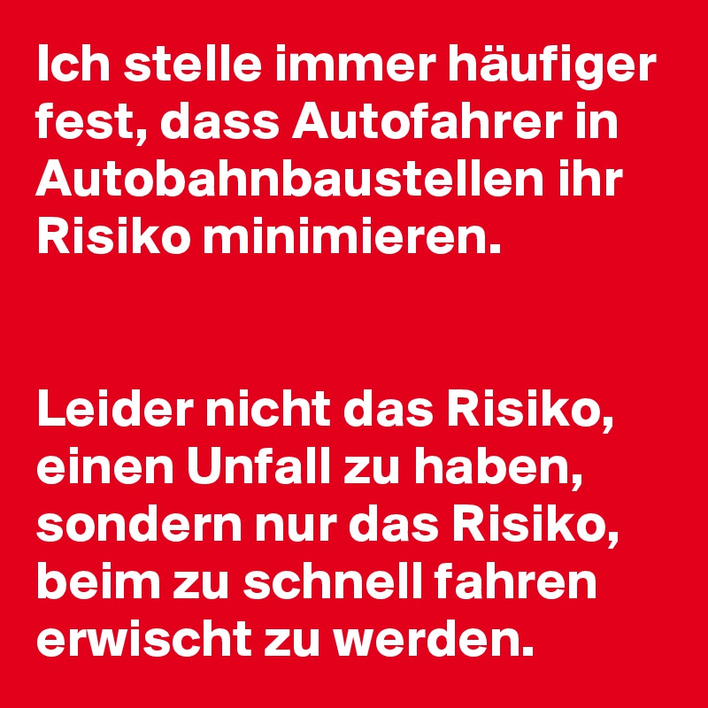 Ich stelle immer häufiger fest, dass Autofahrer in Autobahnbaustellen ihr Risiko minimieren.


Leider nicht das Risiko, einen Unfall zu haben, sondern nur das Risiko, beim zu schnell fahren erwischt zu werden.
