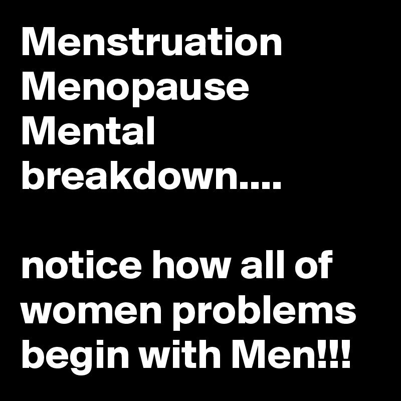 Menstruation 
Menopause
Mental breakdown....

notice how all of women problems begin with Men!!! 