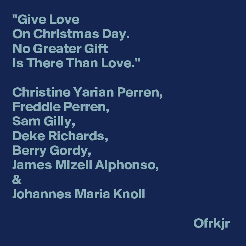 "Give Love
On Christmas Day.
No Greater Gift
Is There Than Love."

Christine Yarian Perren,
Freddie Perren,
Sam Gilly,
Deke Richards,
Berry Gordy,
James Mizell Alphonso,
&
Johannes Maria Knoll

                                                                  Ofrkjr