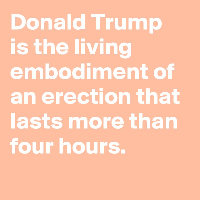 Donald Trump is the living embodiment of an erection that lasts more than four hours.