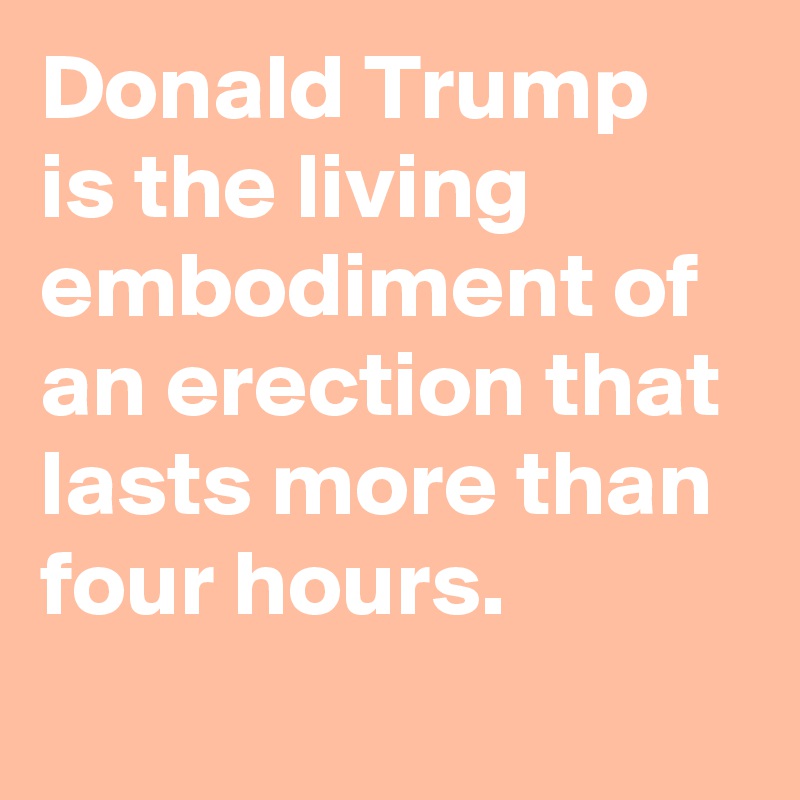 Donald Trump is the living embodiment of an erection that lasts more than four hours.