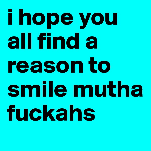 i hope you all find a reason to smile mutha fuckahs