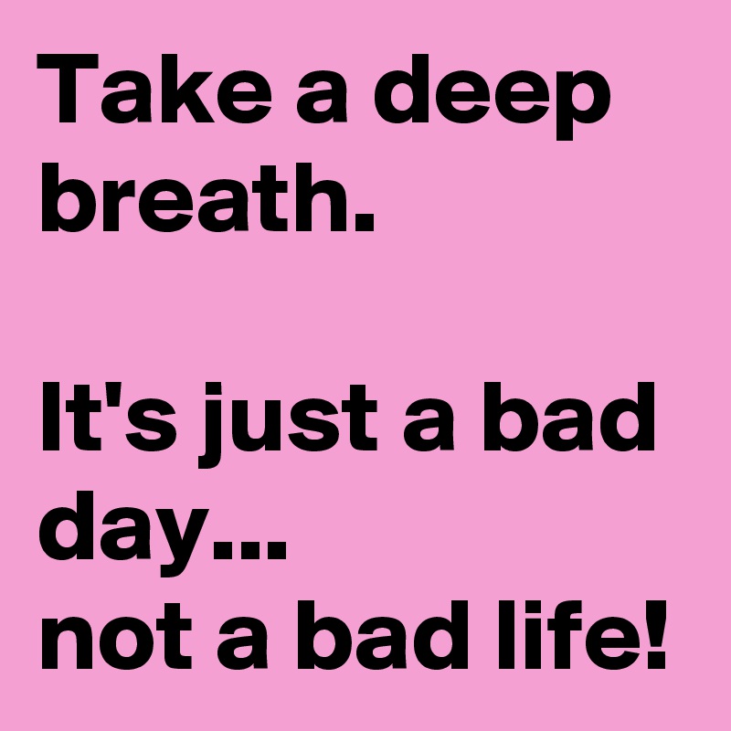 Take a deep breath.

It's just a bad day...
not a bad life!