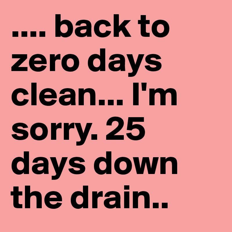 .... back to zero days clean... I'm sorry. 25 days down the drain..