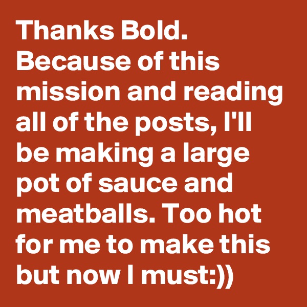 Thanks Bold. Because of this mission and reading all of the posts, I'll be making a large pot of sauce and meatballs. Too hot for me to make this but now I must:))