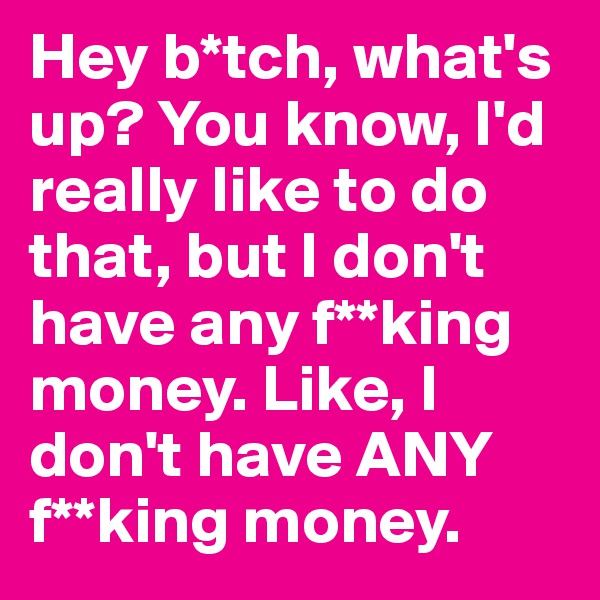 Hey b*tch, what's up? You know, I'd really like to do that, but I don't have any f**king money. Like, I don't have ANY f**king money.