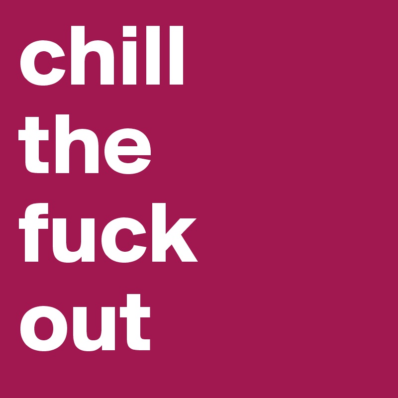 chill 
the 
fuck 
out