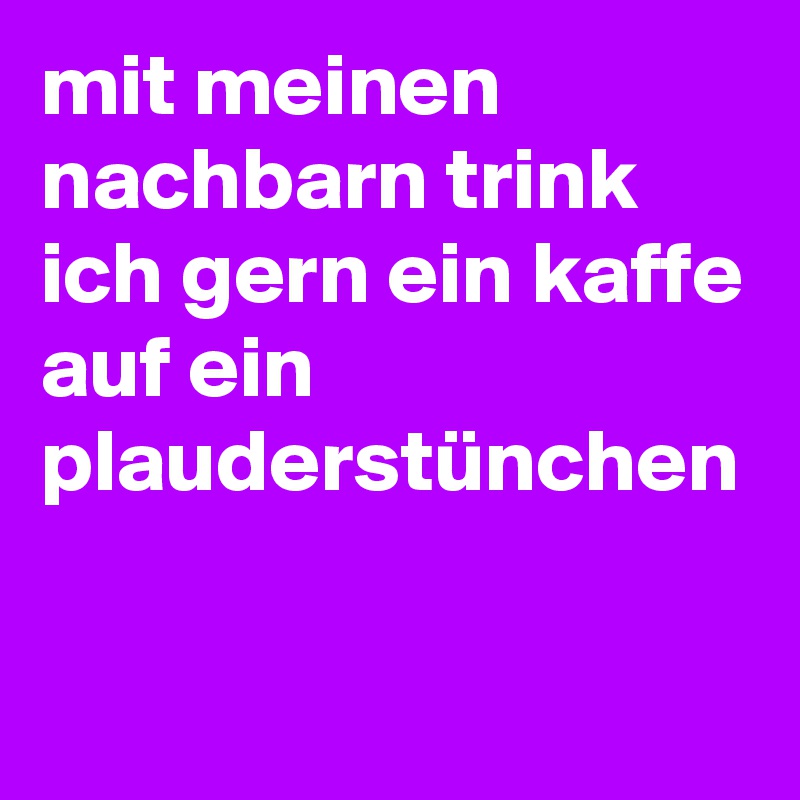 mit meinen nachbarn trink ich gern ein kaffe auf ein plauderstünchen