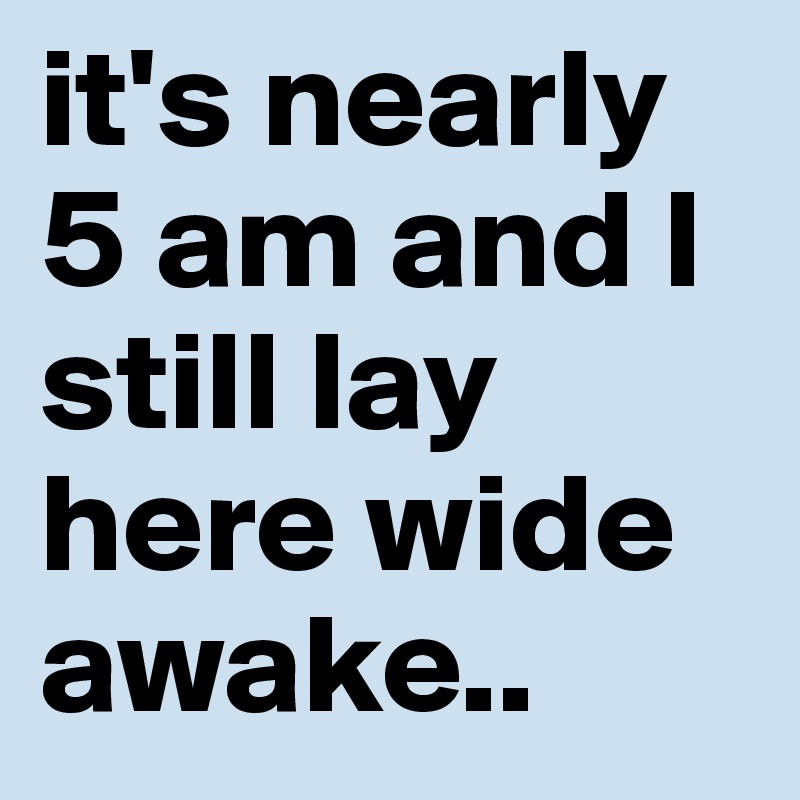 it's nearly 5 am and I still lay here wide awake.. 