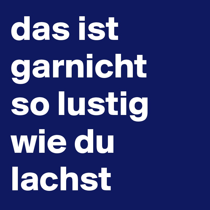 das ist garnicht so lustig wie du lachst