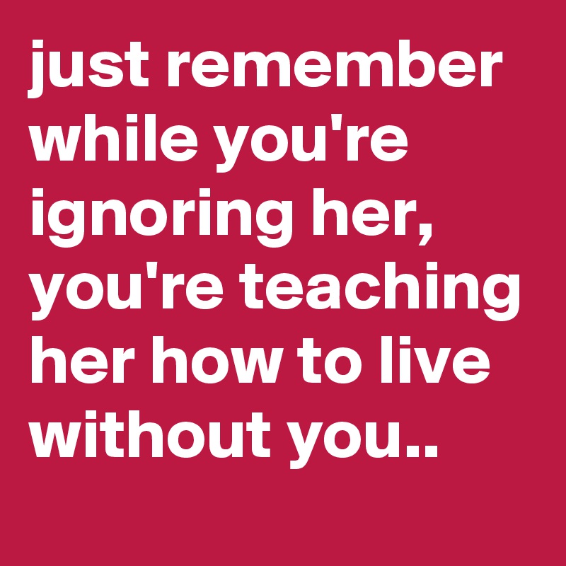 just remember while you're ignoring her, you're teaching her how to live without you.. 