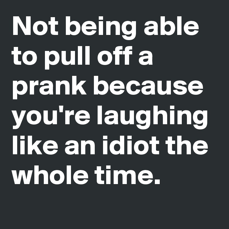 Not being able to pull off a prank because you're laughing like an idiot the whole time. 