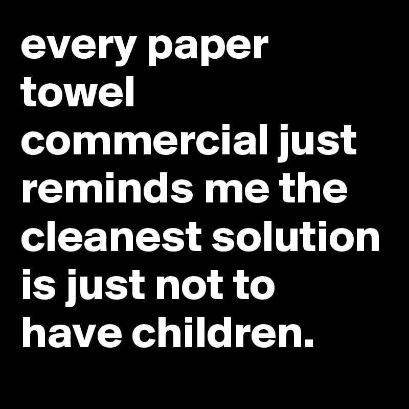 every paper towel commercial just reminds me the cleanest solution is just not to have children.