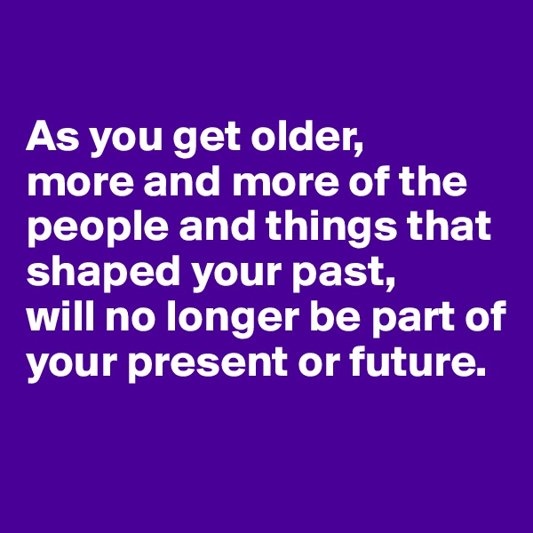 

As you get older,
more and more of the people and things that shaped your past, 
will no longer be part of your present or future. 

