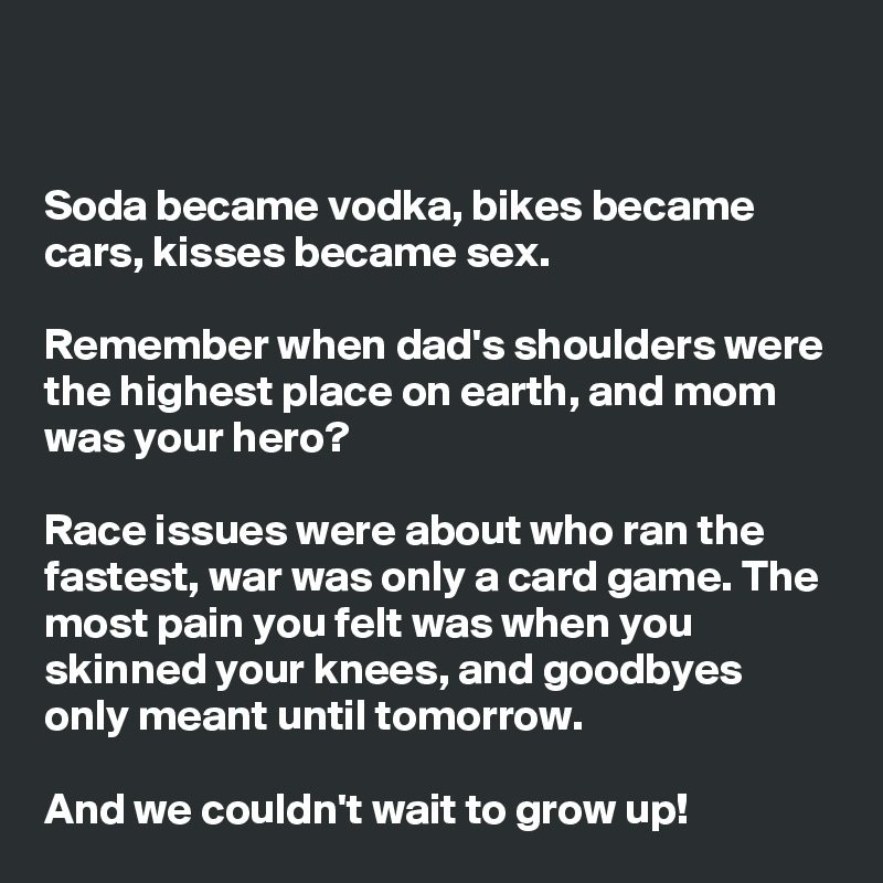 


Soda became vodka, bikes became cars, kisses became sex.

Remember when dad's shoulders were the highest place on earth, and mom was your hero?

Race issues were about who ran the fastest, war was only a card game. The most pain you felt was when you skinned your knees, and goodbyes only meant until tomorrow.

And we couldn't wait to grow up!