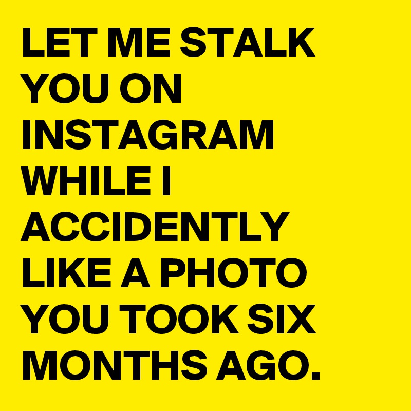 LET ME STALK YOU ON INSTAGRAM WHILE I ACCIDENTLY LIKE A PHOTO YOU TOOK SIX MONTHS AGO.