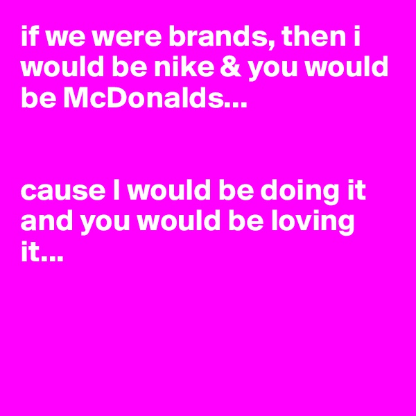 if we were brands, then i would be nike & you would be McDonalds... 


cause I would be doing it and you would be loving it...



