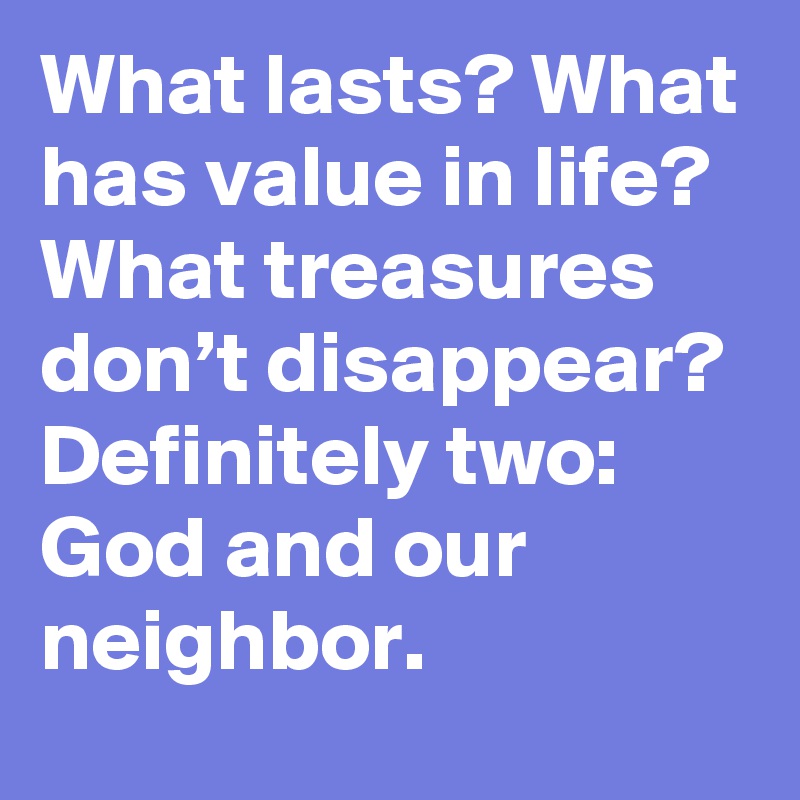 What lasts? What has value in life? What treasures don’t disappear?
Definitely two: God and our neighbor.