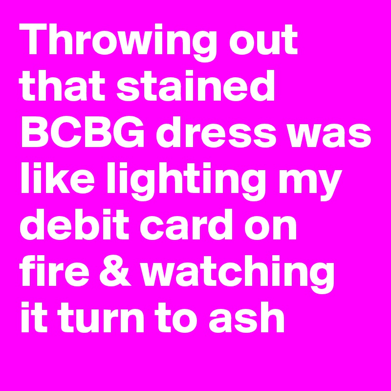 Throwing out that stained BCBG dress was like lighting my debit card on fire & watching it turn to ash