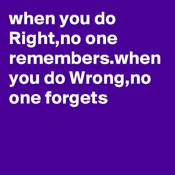 when you do Right,no one remembers.when you do Wrong,no one forgets
