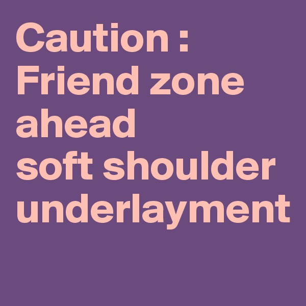 Caution :
Friend zone ahead 
soft shoulder underlayment
