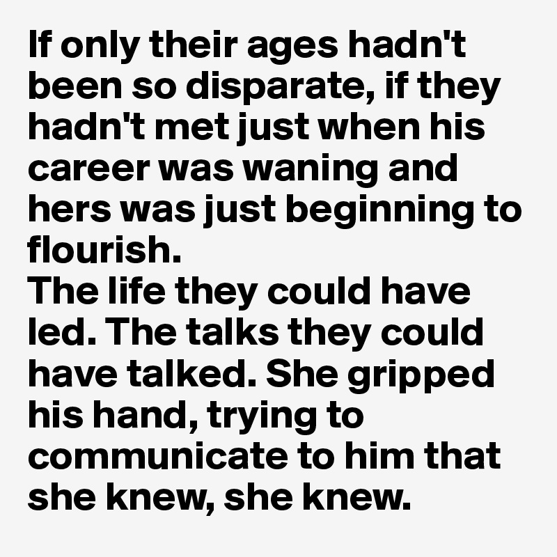 If only their ages hadn't been so disparate, if they hadn't met just when his career was waning and hers was just beginning to flourish. 
The life they could have led. The talks they could have talked. She gripped his hand, trying to communicate to him that she knew, she knew.
