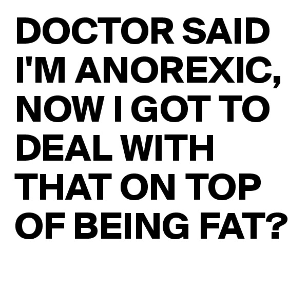DOCTOR SAID I'M ANOREXIC,
NOW I GOT TO DEAL WITH THAT ON TOP OF BEING FAT?
 