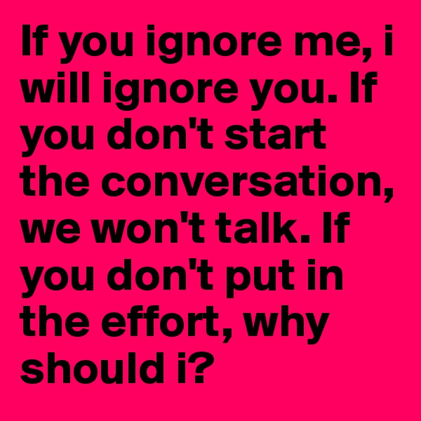 If you ignore me, i will ignore you. If you don't start the conversation, we won't talk. If you don't put in the effort, why should i?