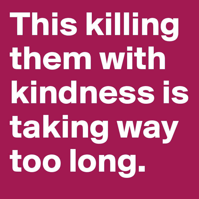 This killing them with kindness is taking way too long.