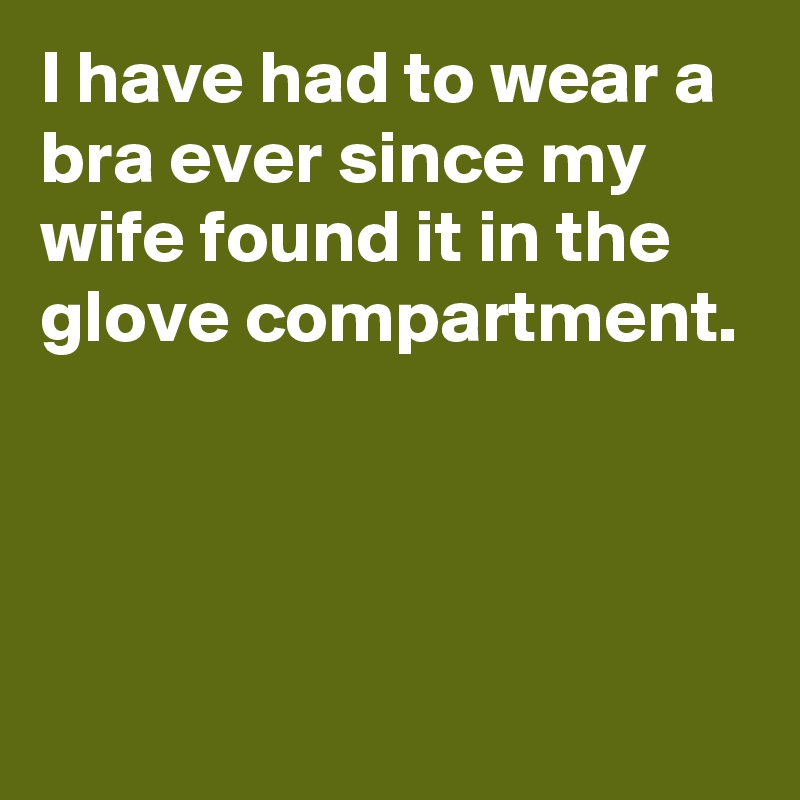 I have had to wear a bra ever since my wife found it in the glove compartment.



