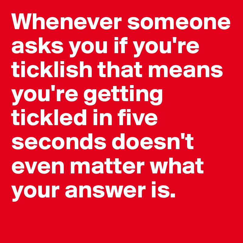 Whenever someone asks you if you're ticklish that means you're getting tickled in five seconds doesn't even matter what your answer is.