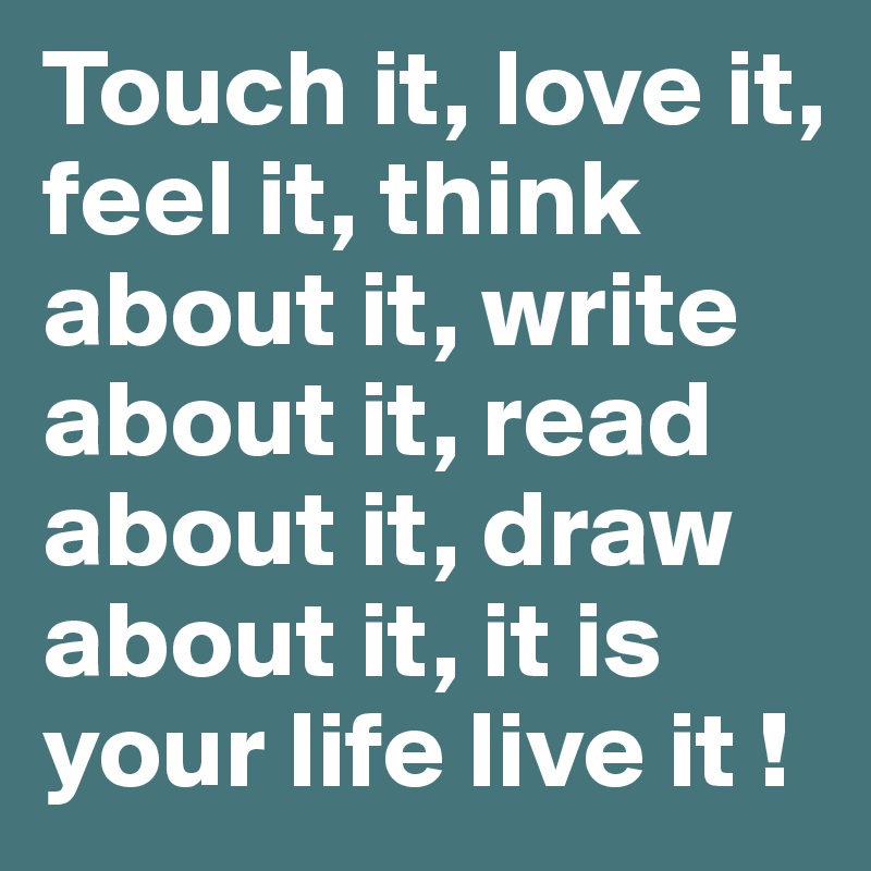 Touch it, love it, feel it, think about it, write about it, read about it, draw about it, it is your life live it !