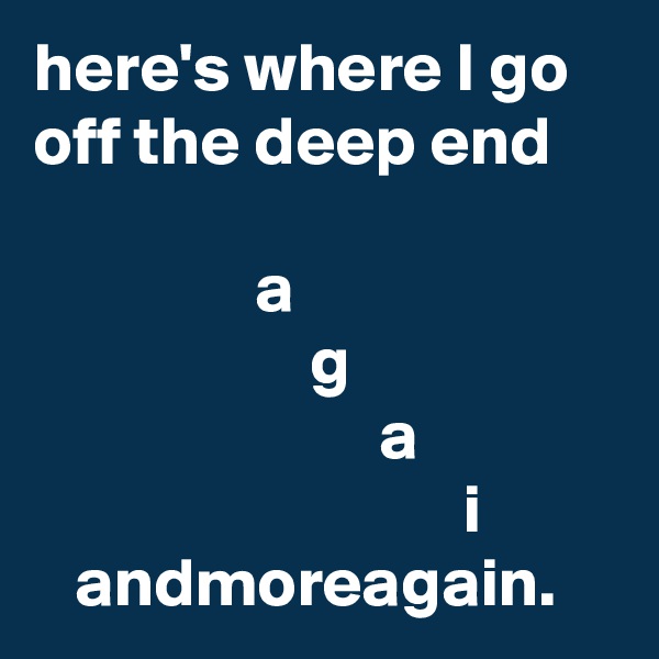 here's where I go off the deep end

                a
                    g
                         a
                               i             andmoreagain.